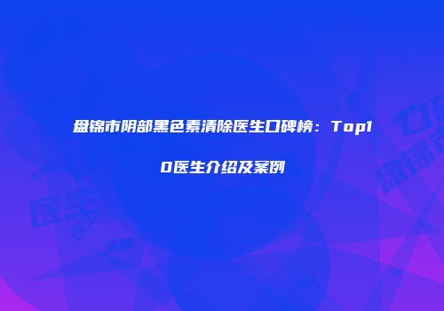 盘锦市阴部黑色素清除医生口碑榜：Top10医生介绍及案例