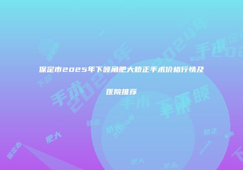 保定市2025年下颌角肥大矫正手术价格行情及医院推荐