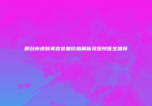 邢台市皮肤美容祛皱价格解析及医院医生推荐