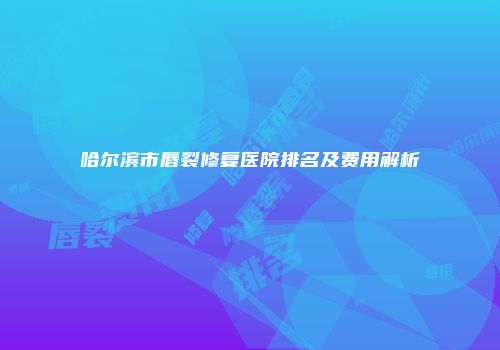 哈尔滨市唇裂修复医院排名及费用解析