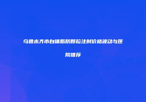 乌鲁木齐市自体脂肪颗粒注射价格波动与医院推荐