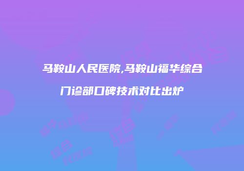 马鞍山人民医院,马鞍山福华综合门诊部口碑技术对比出炉