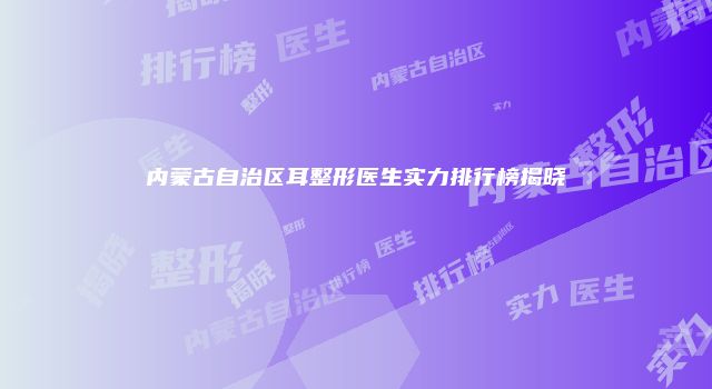内蒙古自治区耳整形医生实力排行榜揭晓