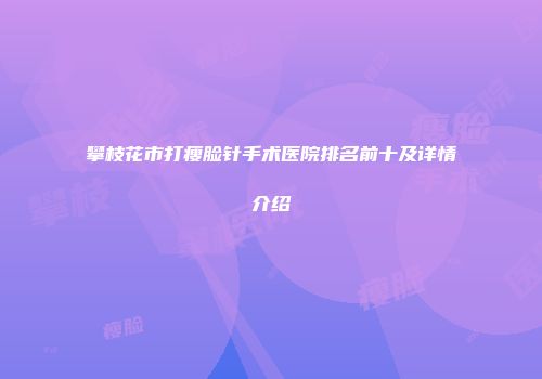 攀枝花市打瘦脸针手术医院排名前十及详情介绍