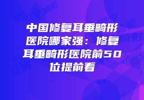 中国修复耳垂畸形医院哪家强：修复耳垂畸形医院前50位提前看