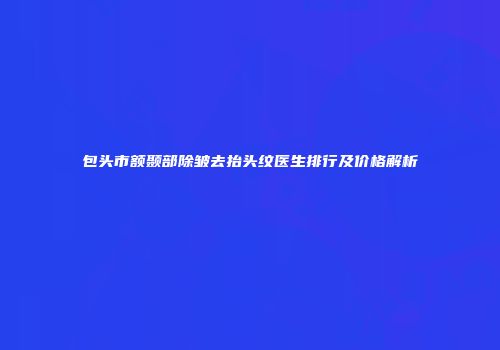 包头市额颞部除皱去抬头纹医生排行及价格解析