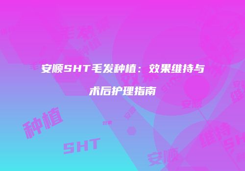 安顺SHT毛发种植：效果维持与术后护理指南