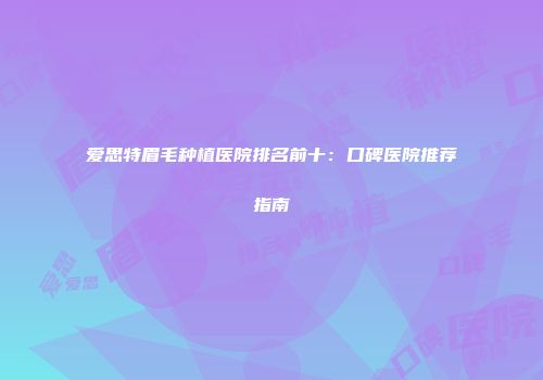 爱思特眉毛种植医院排名前十：口碑医院推荐指南