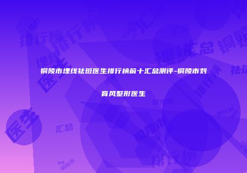 铜陵市埋线祛斑医生排行榜前十汇总测评-铜陵市刘育风整形医生