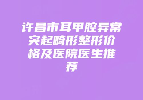 许昌市耳甲腔异常突起畸形整形价格及医院医生推荐