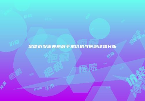 常德市冷冻去疤痕手术价格与医院详情分析