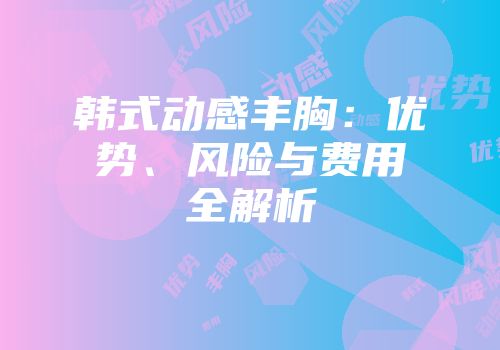 韩式动感丰胸：优势、风险与费用全解析