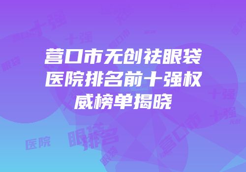 营口市无创祛眼袋医院排名前十强权威榜单揭晓