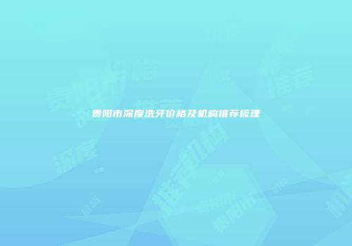 贵阳市深度洗牙价格及机构推荐梳理