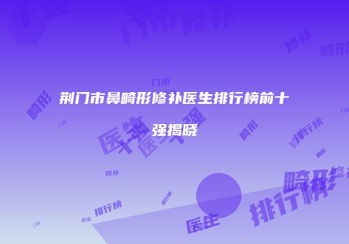 荆门市鼻畸形修补医生排行榜前十强揭晓