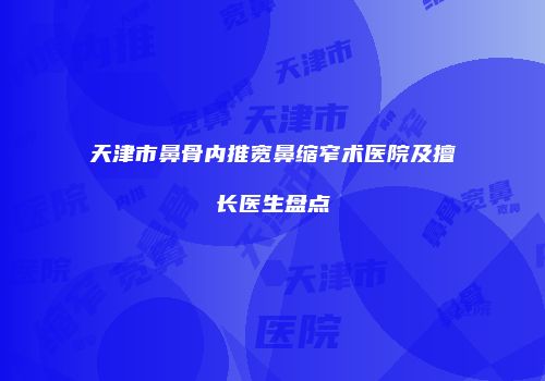 天津市鼻骨内推宽鼻缩窄术医院及擅长医生盘点