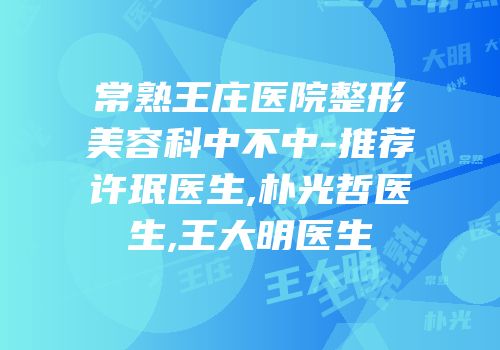 常熟王庄医院整形美容科中不中-推荐许珉医生,朴光哲医生,王大明医生