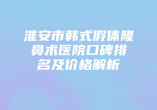 淮安市韩式假体隆鼻术医院口碑排名及价格解析
