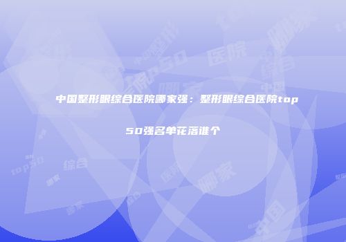 中国整形眼综合医院哪家强：整形眼综合医院top50强名单花落谁个