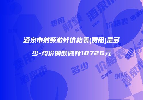 酒泉市射频微针价格表(费用)是多少-均价射频微针18726元