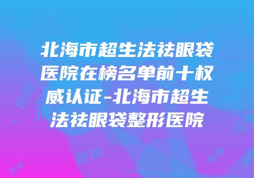 北海市超生法祛眼袋医院在榜名单前十权威认证-北海市超生法祛眼袋整形医院
