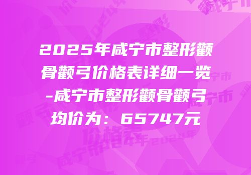2025年咸宁市整形颧骨颧弓价格表详细一览-咸宁市整形颧骨颧弓均价为：65747元