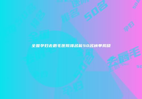 全国孕妇去唇毛医院排名前50名榜单揭晓