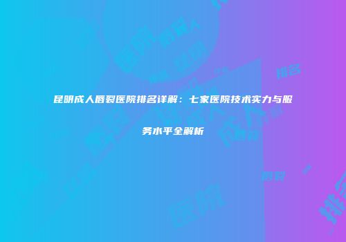 昆明成人唇裂医院排名详解：七家医院技术实力与服务水平全解析