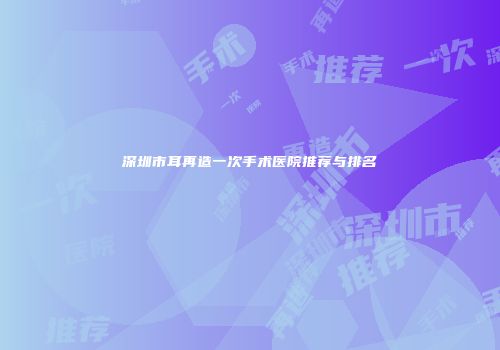 深圳市耳再造一次手术医院推荐与排名