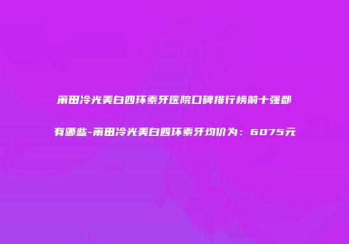 莆田冷光美白四环素牙医院口碑排行榜前十强都有哪些-莆田冷光美白四环素牙均价为：6075元