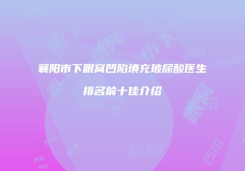 襄阳市下眼窝凹陷填充玻尿酸医生排名前十佳介绍