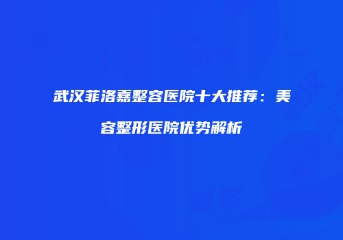 武汉菲洛嘉整容医院十大推荐：美容整形医院优势解析