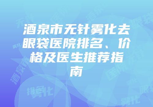 酒泉市无针雾化去眼袋医院排名、价格及医生推荐指南