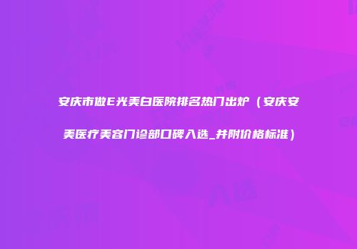 安庆市做E光美白医院排名热门出炉（安庆安美医疗美容门诊部口碑入选_并附价格标准）