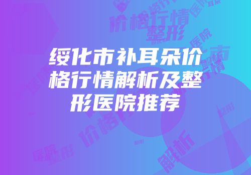 绥化市补耳朵价格行情解析及整形医院推荐