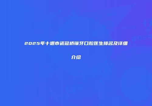 2025年十堰市瓷冠桥镶牙口腔医生排名及详细介绍