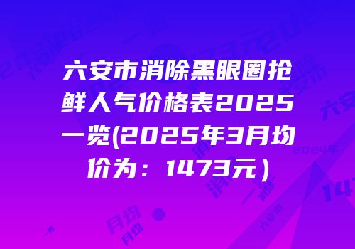 六安市消除黑眼圈抢鲜人气价格表2025一览(2025年3月均价为：1473元）