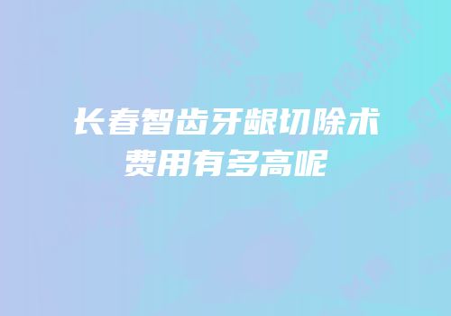 长春智齿牙龈切除术费用有多高呢