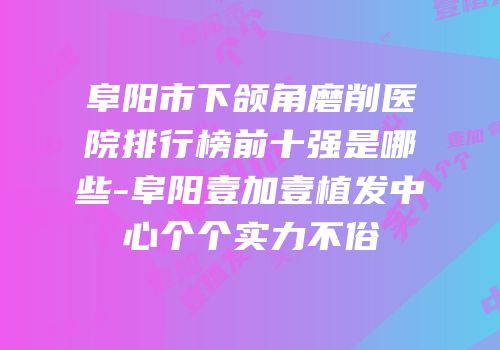 阜阳市下颌角磨削医院排行榜前十强是哪些-阜阳壹加壹植发中心个个实力不俗