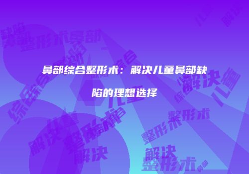 鼻部综合整形术：解决儿童鼻部缺陷的理想选择