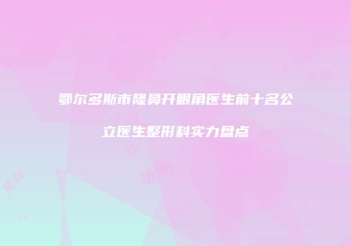 鄂尔多斯市隆鼻开眼角医生前十名公立医生整形科实力盘点