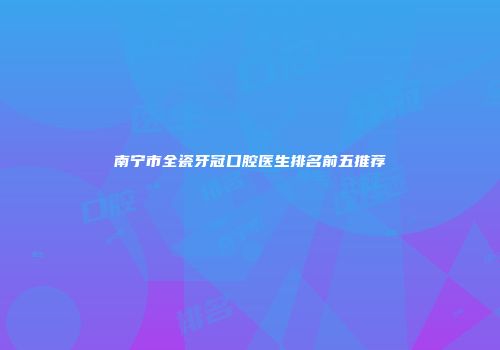 南宁市全瓷牙冠口腔医生排名前五推荐
