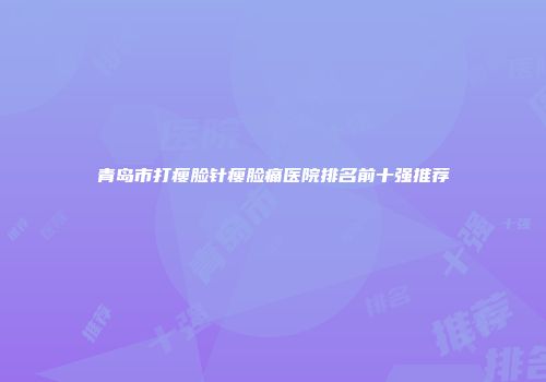 青岛市打瘦脸针瘦脸痛医院排名前十强推荐