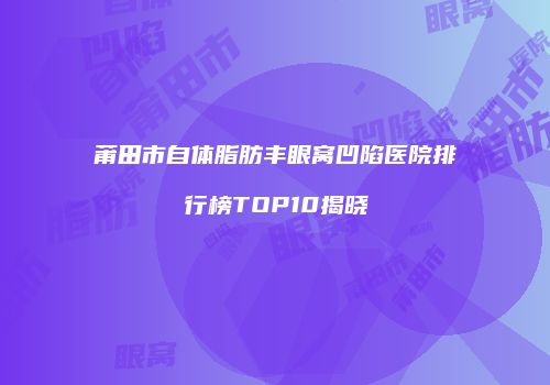 莆田市自体脂肪丰眼窝凹陷医院排行榜TOP10揭晓