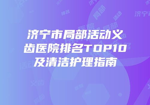 济宁市局部活动义齿医院排名TOP10及清洁护理指南