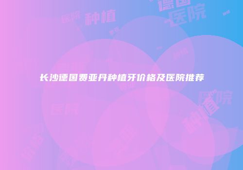 长沙德国费亚丹种植牙价格及医院推荐