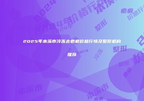 2025年本溪市冷冻去疤痕价格行情及整形机构推荐