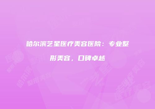 哈尔滨艺星医疗美容医院：专业整形美容，口碑卓越