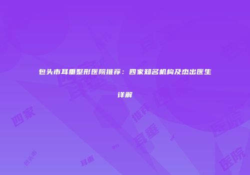 包头市耳垂整形医院推荐：四家知名机构及杰出医生详解