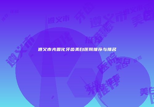 遵义市光固化牙齿美白医院推荐与排名